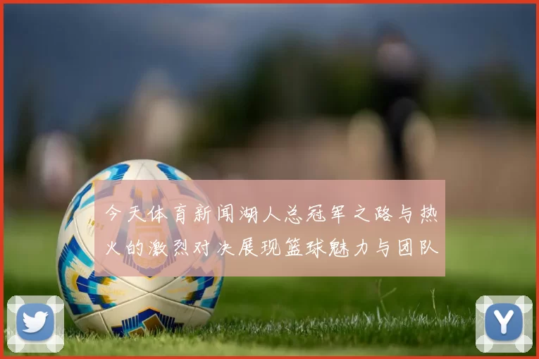 今天体育新闻湖人总冠军之路与热火的激烈对决展现篮球魅力与团队精神