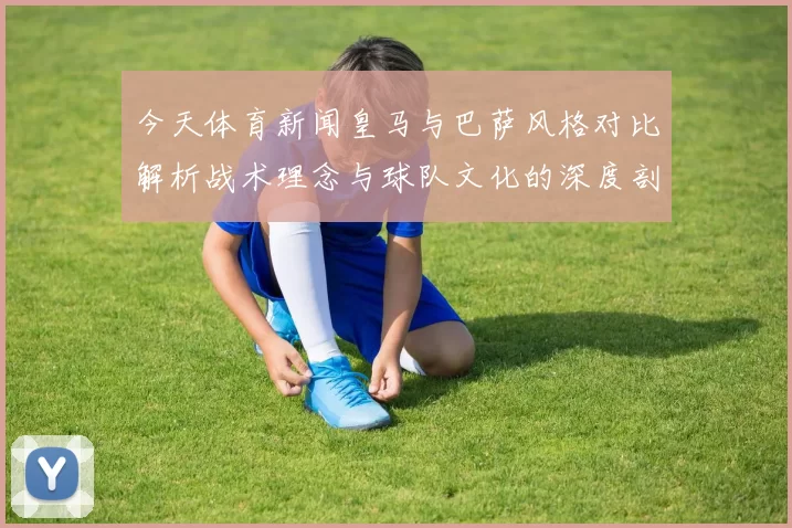 今天体育新闻皇马与巴萨风格对比解析战术理念与球队文化的深度剖析