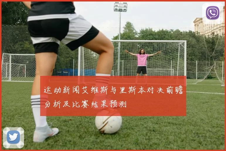 运动新闻艾维斯与里斯本对决前瞻分析及比赛结果预测