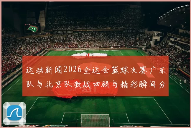 运动新闻2026全运会篮球决赛广东队与北京队激战回顾与精彩瞬间分析