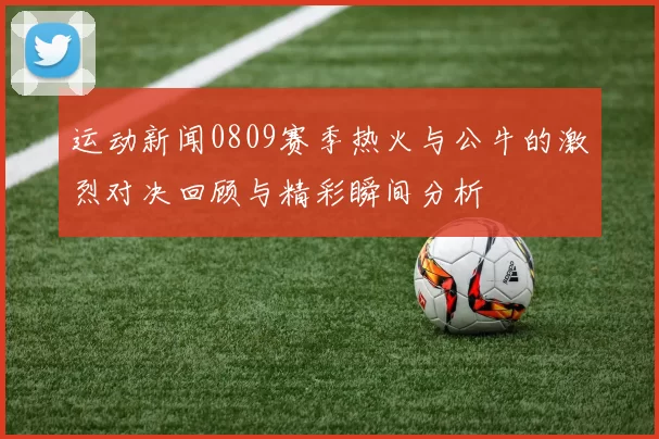 运动新闻0809赛季热火与公牛的激烈对决回顾与精彩瞬间分析