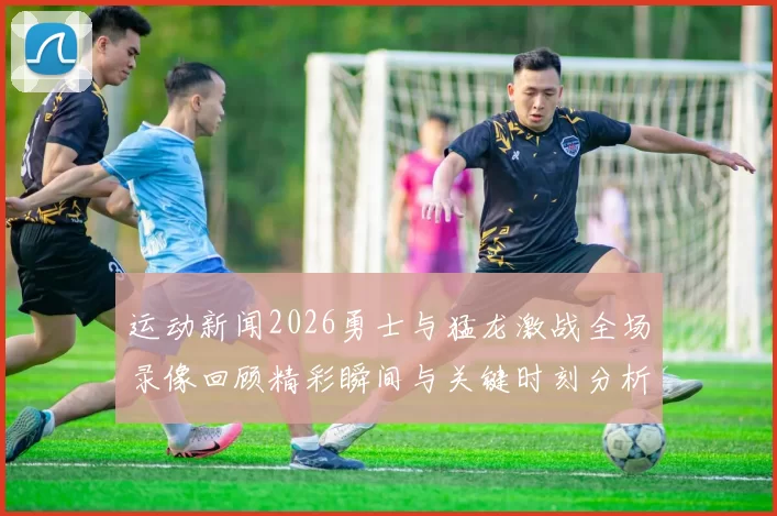 运动新闻2026勇士与猛龙激战全场录像回顾精彩瞬间与关键时刻分析